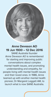 Ann Deveson AO, 19 Jun 1930 - 12 Dec 2016: SANE Australia founder Anne Deveson is remembered for starting and improving conversations about complex mental health issues, and promoting understanding and empathy, for people living with mental health issues and their loved ones. In 1986, Anne teamed up with another mental health pioneer, Dr Margaret Leggat AM, to launch what is now SANE Australia